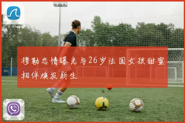 穆勒恋情曝光与26岁法国女孩甜蜜相伴焕发新生