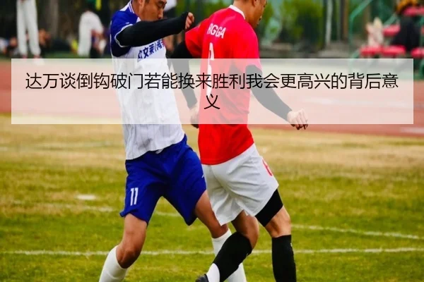 达万谈倒钩破门若能换来胜利我会更高兴的背后意义