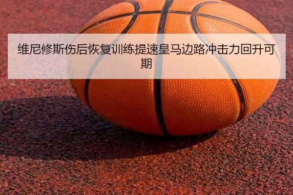 维尼修斯伤后恢复训练提速皇马边路冲击力回升可期